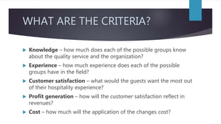 WHAT ARE THE CRITERIA?
 Knowledge – how much does each of the possible groups know
about the quality service and the organization?
 Experience – how much experience does each of the possible
groups have in the field?
 Customer satisfaction – what would the guests want the most out
of their hospitality experience?
 Profit generation – how will the customer satisfaction reflect in
revenues?
 Cost – how much will the application of the changes cost?
 