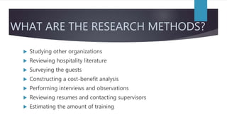 WHAT ARE THE RESEARCH METHODS?
 Studying other organizations
 Reviewing hospitality literature
 Surveying the guests
 Constructing a cost-benefit analysis
 Performing interviews and observations
 Reviewing resumes and contacting supervisors
 Estimating the amount of training
 