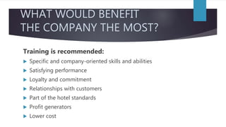 WHAT WOULD BENEFIT
THE COMPANY THE MOST?
Training is recommended:
 Specific and company-oriented skills and abilities
 Satisfying performance
 Loyalty and commitment
 Relationships with customers
 Part of the hotel standards
 Profit generators
 Lower cost
 