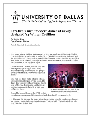 Jazz beats meet modern dance at newly
designed ’14 Winter Cotillion
By Krista Shaw
Contributing Writer
Photos by Elizabeth Kerin and Anthony Garnier
This year’s Winter Cotillion was attended by over 400 students on Saturday. Student
Programming at the University of Dallas (SPUD) decided to blend new traditions with
the old at this year’s dance, and it proved to be a success. Traditional dancing, complete
with dance cards; modern dancing to the music of DJ Matt Wise; and new decorations
all contributed to the enjoyable night.
Dave Washburn’s Three Quarters Fast Jazz
Band opened up the night with a lively
mixture of swing, ballroom and the group’s
specialty, traditional New Orleans style jazz
music.
This year, the dance had a different vibe and
appearance than the past several years. The
dance floor was moved from the main dining
area to the front dining area, and the entire
cafeteria was darkened and lit by pale blue
and purple lights.
Senior Maria Jose Herrera, the SPUD socials
coordinator who organized the event, applauded the band’s energy and style.
“I think that the fact that the crowd asked for an encore from the band shows that they
were greatly pleased with their performance,” Herrera said. “Their New Orleans vibe
kept everyone on their feet.”
At Winter Moonlight, the jazz band set the
mood with a classic for a classic cotillion.
 