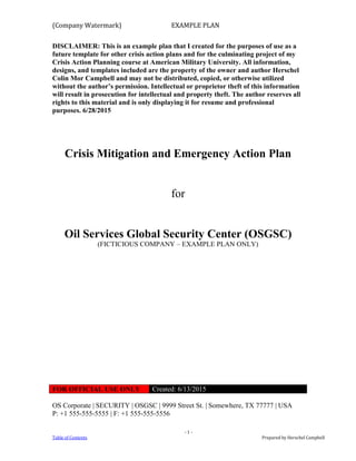 (Company Watermark) EXAMPLE PLAN
- 1 -
Table of Contents Prepared by Herschel Campbell
DISCLAIMER: This is an example plan that I created for the purposes of use as a
future template for other crisis action plans and for the culminating project of my
Crisis Action Planning course at American Military University. All information,
designs, and templates included are the property of the owner and author Herschel
Colin Mor Campbell and may not be distributed, copied, or otherwise utilized
without the author’s permission. Intellectual or proprietor theft of this information
will result in prosecution for intellectual and property theft. The author reserves all
rights to this material and is only displaying it for resume and professional
purposes. 6/28/2015
Crisis Mitigation and Emergency Action Plan
for
Oil Services Global Security Center (OSGSC)
(FICTICIOUS COMPANY – EXAMPLE PLAN ONLY)
FOR OFFICIAL USE ONLY Created: 6/13/2015
OS Corporate | SECURITY | OSGSC | 9999 Street St. | Somewhere, TX 77777 | USA
P: +1 555-555-5555 | F: +1 555-555-5556
 