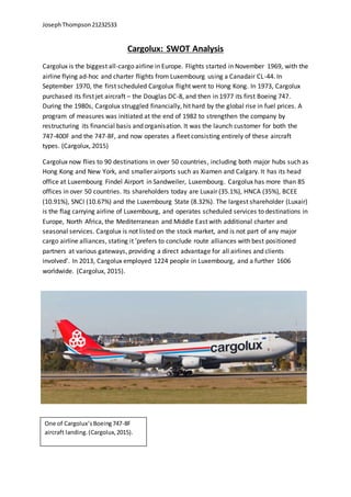 JosephThompson21232533
Cargolux: SWOT Analysis
Cargolux is the biggest all-cargo airline in Europe. Flights started in November 1969, with the
airline flying ad-hoc and charter flights from Luxembourg using a Canadair CL-44. In
September 1970, the first scheduled Cargolux flight went to Hong Kong. In 1973, Cargolux
purchased its first jet aircraft – the Douglas DC-8, and then in 1977 its first Boeing 747.
During the 1980s, Cargolux struggled financially, hit hard by the global rise in fuel prices. A
program of measures was initiated at the end of 1982 to strengthen the company by
restructuring its financial basis and organisation. It was the launch customer for both the
747-400F and the 747-8F, and now operates a fleet consisting entirely of these aircraft
types. (Cargolux, 2015)
Cargolux now flies to 90 destinations in over 50 countries, including both major hubs such as
Hong Kong and New York, and smaller airports such as Xiamen and Calgary. It has its head
office at Luxembourg Findel Airport in Sandweiler, Luxembourg. Cargolux has more than 85
offices in over 50 countries. Its shareholders today are Luxair (35.1%), HNCA (35%), BCEE
(10.91%), SNCI (10.67%) and the Luxembourg State (8.32%). The largest shareholder (Luxair)
is the flag carrying airline of Luxembourg, and operates scheduled services to destinations in
Europe, North Africa, the Mediterranean and Middle East with additional charter and
seasonal services. Cargolux is not listed on the stock market, and is not part of any major
cargo airline alliances, stating it ‘prefers to conclude route alliances with best positioned
partners at various gateways, providing a direct advantage for all airlines and clients
involved’. In 2013, Cargolux employed 1224 people in Luxembourg, and a further 1606
worldwide. (Cargolux, 2015).
One of Cargolux’sBoeing747-8F
aircraft landing.(Cargolux,2015).
 