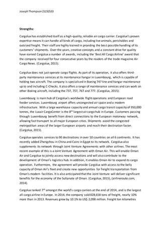 JosephThompson21232533
Strengths:
Cargolux has established itself as a high-quality, reliable air cargo carrier. Cargolux’s proven
expertise means it can handle all kinds of cargo, including live animals, perishables and
outsized freight. Their staff are highly trained in providing the best possible handling of its
customers’ shipments. Over the years, creative concepts and a constant drive for quality
have earned Cargolux a number of awards, including the ‘Best All Cargo Airline’ award that
the company received for four consecutive years by the readers of the trade magazine Air
Cargo News. (Cargolux, 2015).
Cargolux does not just operate cargo flights. As part of its operation, it also offers third-
party maintenance services at its maintenance hangar in Luxembourg, which is capable of
holding two aircraft. The company is specialised in Boeing 747 line and hangar maintenance
up to and including C-Checks. It also offers a range of maintenance services and can work on
other Boeing aircraft, including the 737, 757, 767 and 777. (Cargolux, 2015).
Luxembourg is main hub of Cargolux’s worldwide flight operations and European road
feeder services. Luxembourg airport offers uncongested air space and a modern
infrastructure. With a large warehouse capacity and annual cargo transit capacity of 950,000
tonnes, the Luxair CargoCenter is the 8th largest air cargo hub in Europe. Customers passing
through Luxembourg benefit from direct connections to the European motorway network,
allowing fast transport to all major European cities. Shipments avoid the congested
metropolitan areas of the larger European airports and reach their destination faster.
(Cargolux, 2015).
Cargolux operates services to 90 destinations in over 50 countries on all 6 continents. It has
recently added Zhengzhou in China and Cairo in Egypt to its network. Cargolux also
supplements its network through Joint Venture Agreements with other airlines. The most
recent example of this is a Joint Venture Agreement with Oman Air. This will enable Oman
Air and Cargolux to jointly access new destinations and will also contribute to the
development of Oman’s logistics hub. In addition, it enables Oman Air to expand its cargo
operation. Furthermore, the agreement will provide Cargolux with access to the belly
capacity of Oman Air’s fleet and create new opportunities for freight transportation from
Oman’s modern facilities. It is also anticipated that the Joint Venture will deliver significant
benefits for the economy of the Sultanate of Oman. (Cargolux, 2015), (airlineroute.com,
2014).
Cargolux ranked 7th amongst the world’s cargo carriers at the end of 2014, and is the largest
all-cargo airline in Europe. In 2014, the company sold 828,658 tons of freight, nearly 10%
more than in 2013. Revenues grew by 10.1% to US$ 2,098 million. Freight ton kilometres
 