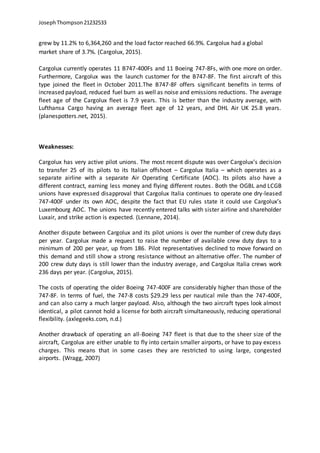 JosephThompson21232533
grew by 11.2% to 6,364,260 and the load factor reached 66.9%. Cargolux had a global
market share of 3.7%. (Cargolux, 2015).
Cargolux currently operates 11 B747-400Fs and 11 Boeing 747-8Fs, with one more on order.
Furthermore, Cargolux was the launch customer for the B747-8F. The first aircraft of this
type joined the fleet in October 2011.The B747-8F offers significant benefits in terms of
increased payload, reduced fuel burn as well as noise and emissions reductions. The average
fleet age of the Cargolux fleet is 7.9 years. This is better than the industry average, with
Lufthansa Cargo having an average fleet age of 12 years, and DHL Air UK 25.8 years.
(planespotters.net, 2015).
Weaknesses:
Cargolux has very active pilot unions. The most recent dispute was over Cargolux’s decision
to transfer 25 of its pilots to its Italian offshoot – Cargolux Italia – which operates as a
separate airline with a separate Air Operating Certificate (AOC). Its pilots also have a
different contract, earning less money and flying different routes. Both the OGBL and LCGB
unions have expressed disapproval that Cargolux Italia continues to operate one dry-leased
747-400F under its own AOC, despite the fact that EU rules state it could use Cargolux’s
Luxembourg AOC. The unions have recently entered talks with sister airline and shareholder
Luxair, and strike action is expected. (Lennane, 2014).
Another dispute between Cargolux and its pilot unions is over the number of crew duty days
per year. Cargolux made a request to raise the number of available crew duty days to a
minimum of 200 per year, up from 186. Pilot representatives declined to move forward on
this demand and still show a strong resistance without an alternative offer. The number of
200 crew duty days is still lower than the industry average, and Cargolux Italia crews work
236 days per year. (Cargolux, 2015).
The costs of operating the older Boeing 747-400F are considerably higher than those of the
747-8F. In terms of fuel, the 747-8 costs $29.29 less per nautical mile than the 747-400F,
and can also carry a much larger payload. Also, although the two aircraft types look almost
identical, a pilot cannot hold a license for both aircraft simultaneously, reducing operational
flexibility. (axlegeeks.com, n.d.)
Another drawback of operating an all-Boeing 747 fleet is that due to the sheer size of the
aircraft, Cargolux are either unable to fly into certain smaller airports, or have to pay excess
charges. This means that in some cases they are restricted to using large, congested
airports. (Wragg, 2007)
 