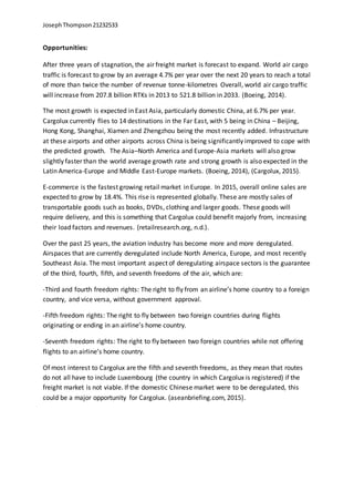 JosephThompson21232533
Opportunities:
After three years of stagnation, the air freight market is forecast to expand. World air cargo
traffic is forecast to grow by an average 4.7% per year over the next 20 years to reach a total
of more than twice the number of revenue tonne-kilometres Overall, world air cargo traffic
will increase from 207.8 billion RTKs in 2013 to 521.8 billion in 2033. (Boeing, 2014).
The most growth is expected in East Asia, particularly domestic China, at 6.7% per year.
Cargolux currently flies to 14 destinations in the Far East, with 5 being in China – Beijing,
Hong Kong, Shanghai, Xiamen and Zhengzhou being the most recently added. Infrastructure
at these airports and other airports across China is being significantly improved to cope with
the predicted growth. The Asia–North America and Europe-Asia markets will also grow
slightly faster than the world average growth rate and strong growth is also expected in the
Latin America-Europe and Middle East-Europe markets. (Boeing, 2014), (Cargolux, 2015).
E-commerce is the fastest growing retail market in Europe. In 2015, overall online sales are
expected to grow by 18.4%. This rise is represented globally. These are mostly sales of
transportable goods such as books, DVDs, clothing and larger goods. These goods will
require delivery, and this is something that Cargolux could benefit majorly from, increasing
their load factors and revenues. (retailresearch.org, n.d.).
Over the past 25 years, the aviation industry has become more and more deregulated.
Airspaces that are currently deregulated include North America, Europe, and most recently
Southeast Asia. The most important aspect of deregulating airspace sectors is the guarantee
of the third, fourth, fifth, and seventh freedoms of the air, which are:
-Third and fourth freedom rights: The right to fly from an airline’s home country to a foreign
country, and vice versa, without government approval.
-Fifth freedom rights: The right to fly between two foreign countries during flights
originating or ending in an airline’s home country.
-Seventh freedom rights: The right to fly between two foreign countries while not offering
flights to an airline’s home country.
Of most interest to Cargolux are the fifth and seventh freedoms, as they mean that routes
do not all have to include Luxembourg (the country in which Cargolux is registered) if the
freight market is not viable. If the domestic Chinese market were to be deregulated, this
could be a major opportunity for Cargolux. (aseanbriefing.com, 2015).
 