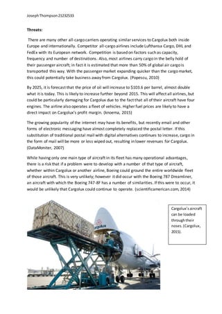 JosephThompson21232533
Threats:
There are many other all-cargo carriers operating similar services to Cargolux both inside
Europe and internationally. Competitor all-cargo airlines include Lufthansa Cargo, DHL and
FedEx with its European network. Competition is based on factors such as capacity,
frequency and number of destinations. Also, most airlines carry cargo in the belly hold of
their passenger aircraft; in fact it is estimated that more than 50% of global air cargo is
transported this way. With the passenger market expanding quicker than the cargo market,
this could potentially take business away from Cargolux. (Popescu, 2010)
By 2025, it is forecast that the price of oil will increase to $103.6 per barrel, almost double
what it is today. This is likely to increase further beyond 2015. This will affect all airlines, but
could be particularly damaging for Cargolux due to the fact that all of their aircraft have four
engines. The airline also operates a fleet of vehicles. Higher fuel prices are likely to have a
direct impact on Cargolux’s profit margin. (knoema, 2015)
The growing popularity of the internet may have its benefits, but recently email and other
forms of electronic messaging have almost completely replaced the postal letter. If this
substitution of traditional postal mail with digital alternatives continues to increase, cargo in
the form of mail will be more or less wiped out, resulting in lower revenues for Cargolux.
(DataMoniter, 2007)
While having only one main type of aircraft in its fleet has many operational advantages,
there is a risk that if a problem were to develop with a number of that type of aircraft,
whether within Cargolux or another airline, Boeing could ground the entire worldwide fleet
of those aircraft. This is very unlikely; however it did occur with the Boeing 787 Dreamliner,
an aircraft with which the Boeing 747-8F has a number of similarities. If this were to occur, it
would be unlikely that Cargolux could continue to operate. (scientificamerican.com, 2014)
Cargolux’saircraft
can be loaded
throughtheir
noses.(Cargolux,
2015).
 