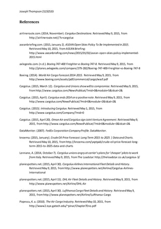 JosephThompson21232533
References
airlineroute.com.(2014, November). Cargolux Destinations.RetrievedMay 9, 2015, from
http://airlineroute.net//?s=cargolux
aseanbriefing.com.(2015,January 2). ASEAN Open Skies Policy To Be Implemented in 2015.
RetrievedMay10, 2015, fromASEAN Briefing:
http://www.aseanbriefing.com/news/2015/01/02/asean-open-skies-policy-implemented-
2015.html
axlegeeks.com.(n.d.). Boeing 747-400 Freightervs Boeing 747-8. RetrievedMay9, 2015, from
http://planes.axlegeeks.com/compare/279-282/Boeing-747-400-Freighter-vs-Boeing-747-8
Boeing.(2014). World Air Cargo Forecast2014-2015. RetrievedMay9, 2015, from
http://www.boeing.com/assets/pdf/commercial/cargo/wacf.pdf
Cargolux.(2015, March 12). Cargolux and Unionsshowwillto compromise.RetrievedMay9, 2015,
fromhttp://www.cargolux.com/NewsPublicat/?mid=0&module=5&idcat=2&
Cargolux.(2015, April). Cargolux ends2014 on a positivenote.RetrievedMay9, 2015, from
http://www.cargolux.com/NewsPublicat/?mid=0&module=2&idcat=2&
Cargolux.(2015). Introducing Cargolux.RetrievedMay1, 2015, from
http://www.cargolux.com/Company/?mid=0
Cargolux.(2015, April 20). Oman Air and Cargolux sign JointVentureAgreement.RetrievedMay9,
2015, fromhttp://www.cargolux.com/NewsPublicat/?mid=0&module=3&idcat=2&
DataMoniter.(2007). FedEx Corporation CompanyProfile. DataMoniter.
knoema.(2015, January). CrudeOil Price Forecast:Long Term 2015 to 2025 | Data and Charts.
RetrievedMay10, 2015, fromhttp://knoema.com/yxptpab/crude-oil-price-forecast-long-
term-2015-to-2025-data-and-charts
Lennane,A.(2014, October7). Cargolux unionsangry atcarrier’splansfor‘cheaper’pilotsto work
fromItaly. RetrievedMay9, 2015, fromThe Loadstar:http://theloadstar.co.uk/cargolux-3/
planespotters.net.(2015,April 30). Cargolux AirlinesInternationalFleetDetails and History.
RetrievedMay9, 2015, fromhttp://www.planespotters.net/Airline/Cargolux-Airlines-
International
planespotters.net.(2015,April 15). DHL Air Fleet Details and History. RetrievedMay9, 2015, from
http://www.planespotters.net/Airline/DHL-Air
planespotters.net.(2015,April 30). Lufthansa Cargo FleetDetailsand History. RetrievedMay9,
2015, fromhttp://www.planespotters.net/Airline/Lufthansa-Cargo
Popescu,K.a. (2010). The Air Cargo Industry. RetrievedMay10, 2015, from
http://www2.isye.gatech.edu/~pinar/Chapter7Eno.pdf
 