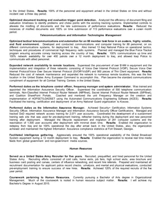 to the United States. Results: 100% of the personnel and equipment arrived in the United States on time and without
incident over a three day period.
Optimized document tracking and evaluation trigger point detection. Analyzed the efficiency of document filing and
evaluation timeliness to identify problems and choke points with the existing tracking systems. Implemented controls to
alleviate the misfiling of documents and the late submissions of performance evaluations. Results: Reduced the
instances of misfiled documents and 100% on time submission of 113 performance evaluations over a s even month
period.
Telecommunications and Information Technologies Management
Optimized tactical telecommunications and automation for an 88 member task force in an austere, highly volatile,
and fluid environment. Developed and conducted communications and computer training for 88 personnel, on six
different communications systems, for deployment to Iraq. Also trained 13 Iraqi National Police on operational tactics,
techniques and procedures of commercial high frequency radio systems. Planned and managed the Blue Force Tracker
program ensuring accurate convoy tracking across the country of Iraq. Results: 100% communications up time and
100% network availability for over 400 patrols over a 12 month deployment to Iraq, and allowed Iraqi Police to
communicate with allied personnel.
Expanded network availability to remote locations. Supervised the procurement of over $14M in equipment and the
implementation and integration of three networks consisting of Voice Over Internet Protocol (VOIP), Secure Voice Over
Internet Protocol/Voice Over Secure Internet Protocol (SVOIP/VoSIP) and 900 pieces of Thin Client equipment. Results:
Reduced the cost of network maintenance and expanded the network to numerous remote locations, this was the first
location in the United States Army European Command to accomplish this. Plan became the standard communications
compliment of equipment for all Combat Training Centers in the United States.
Performed duties as the telephone control officer, frequency manager and system administrator. Was trained and
appointed the Information Assurance Security Officer. Supervised the coordination of 500 telephone communication
terminals, Non-Classified Internet Protocol Router Network (NIPRnet), Secret Internet Protocol Router Network (SIPRnet),
and Coalition SharePoint Portals. Coached and mentored the unit Frequency Manager on the creation and
implementation of HOPSET/LOADSET using the Automated Communications Engineering Software (ACES). Results:
Facilitated the training, certification and deployment of an Army National Guard organization to Kosovo.
Performed duties as the Information Assurance Manager. Achieved Security+ Certification, Information Systems
Security Officer, Information Assurance Manager and Information Assurance Security Officer Certifications. Managed and
tracked DoD required network access training for 2,071 user accounts. Coordinated the development of a sustainment
training web site that was used for pre-deployment training, refresher training during the deployment and new personnel
training after deployment. Managed the lifecycle replacement and migration of 281 computer systems and the
reactivation of 1,500 user accounts after deployment with minimal down time. Results: Enabled the organization to
redeploy from Iraq and be 100% operational the day after arrival back in the United States, also, the organization
achieved and maintained the highest Information Assurance compliance statistics at Fort Stewart, Georgia.
Facilitated intelligence gathering. Aggressively ensured the 100% operational availability of the Global Broadcast
System equipment during a 12 month deployment to Iraq. Results: Enabled the organization to receive real time media
feeds from global government and non-government media sources.
Human Resources
Served as a United States Army Recruiter for five years. Recruited, prequalified, and hired personnel for the United
States Army. Recruiting efforts consisted of cold calls, home visits, job fairs, high school visits, area brochure and
business card posting and canvas, centers of influence networking, and recent hire referrals. Prepared and maintained all
recruitment documentation for applicant police record checks, urinalysis, and mental and physical evaluations, conducted
pre-employment training to ensure success of new hires. Results: Achieved 120% of the required recruits of the five
year period.
Coursework pertaining to Human Resources. Currently pursuing a Bachelor of Arts degree in Organizational
Management. Much of the coursework is rooted in human resource subject matter. Results: I will achieve my
Bachelor’s Degree in August 2015.
 