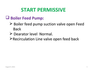 START PERMISSIVE
August 9, 2015 1
 Boiler Feed Pump:
 Boiler feed pump suction valve open Feed
Back
 Dearator level Normal.
Recirculation Line valve open feed back
 