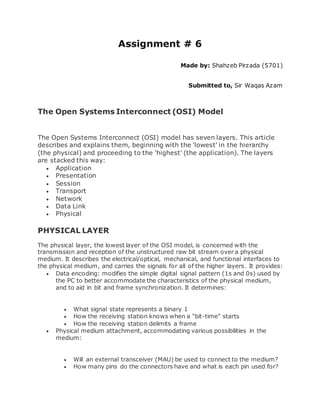 Assignment # 6
Made by: Shahzeb Pirzada (5701)
Submitted to, Sir Waqas Azam
The Open Systems Interconnect (OSI) Model
The Open Systems Interconnect (OSI) model has seven layers. This article
describes and explains them, beginning with the 'lowest' in the hierarchy
(the physical) and proceeding to the 'highest' (the application). The layers
are stacked this way:
 Application
 Presentation
 Session
 Transport
 Network
 Data Link
 Physical
PHYSICAL LAYER
The physical layer, the lowest layer of the OSI model, is concerned with the
transmission and reception of the unstructured raw bit stream over a physical
medium. It describes the electrical/optical, mechanical, and functional interfaces to
the physical medium, and carries the signals for all of the higher layers. It provides:
 Data encoding: modifies the simple digital signal pattern (1s and 0s) used by
the PC to better accommodate the characteristics of the physical medium,
and to aid in bit and frame synchronization. It determines:
 What signal state represents a binary 1
 How the receiving station knows when a "bit-time" starts
 How the receiving station delimits a frame
 Physical medium attachment, accommodating various possibilities in the
medium:
 Will an external transceiver (MAU) be used to connect to the medium?
 How many pins do the connectors have and what is each pin used for?
 