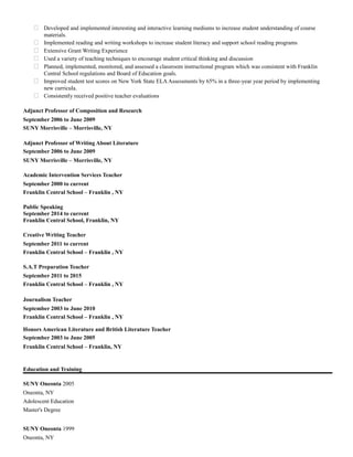  Developed and implemented interesting and interactive learning mediums to increase student understanding of course
materials.
 Implemented reading and writing workshops to increase student literacy and support school reading programs
 Extensive Grant Writing Experience
 Used a variety of teaching techniques to encourage student critical thinking and discussion
 Planned, implemented, monitored, and assessed a classroom instructional program which was consistent with Franklin
Central School regulations and Board of Education goals.
 Improved student test scores on New York State ELAAssessments by 65% in a three-year year period by implementing
new curricula.
 Consistently received positive teacher evaluations
Adjunct Professor of Composition and Research
September 2006 to June 2009
SUNY Morrisville – Morrisville, NY
Adjunct Professor of Writing About Literature
September 2006 to June 2009
SUNY Morrisville – Morrisville, NY
Academic Intervention Services Teacher
September 2000 to current
Franklin Central School – Franklin , NY
Public Speaking
September 2014 to current
Franklin Central School, Franklin, NY
Creative Writing Teacher
September 2011 to current
Franklin Central School – Franklin , NY
S.A.T Preparation Teacher
September 2011 to 2015
Franklin Central School – Franklin , NY
Journalism Teacher
September 2003 to June 2010
Franklin Central School – Franklin , NY
Honors American Literature and British Literature Teacher
September 2003 to June 2005
Franklin Central School – Franklin, NY
Education and Training
SUNY Oneonta 2005
Oneonta, NY
Adolescent Education
Master's Degree
SUNY Oneonta 1999
Oneonta, NY
 