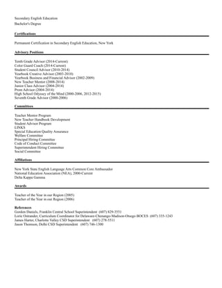 Secondary English Education
Bachelor's Degree
Certifications
Permanent Certification in Secondary English Education, New York
Advisory Positions
Tenth Grade Advisor (2014-Current)
Color Guard Coach (2014-Current)
Student Council Advisor (2010-2014)
Yearbook Creative Advisor (2003-2010)
Yearbook Business and Financial Advisor (2002-2009)
New Teacher Mentor (2008-2014)
Junior Class Advisor (2004-2014)
Prom Advisor (2004-2014)
High School Odyssey of the Mind (2000-2006, 2012-2015)
Seventh Grade Advisor (2000-2006)
Committees
Teacher Mentor Program
New Teacher Handbook Development
Student Advisor Program
LINKS
Special Education Quality Assurance
Welfare Committee
Principal Hiring Committee
Code of Conduct Committee
Superintendent Hiring Committee
Social Committee
Affiliations
New York State English Language Arts Common Core Ambassador
National Education Association (NEA), 2000-Current
Delta Kappa Gamma
Awards
Teacher of the Year in our Region (2005)
Teacher of the Year in our Region (2006)
References
Gordon Daniels, Franklin Central School Superintendent (607) 829-3551
Lorie Ostrander, Curriculum Coordinator for Delaware-Chenango-Madison-Otsego BOCES (607) 335-1243
James Harter, Charlotte Valley CSD Superintendent (607) 278-5511
Jason Thomson, Delhi CSD Superintendent (607) 746-1300
 