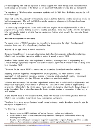 Copyright John Hine and Associates Pty Ltd 2014, www.developqld.net.au. Page 10
p79 that complying with land use legislation is onerous suggests that either the legislation was not based on
sound science and economics or that farmers do not understand the benefits of sound land use management.
The experience in Qld of vegetation management legislation and the Wild Rivers legislation suggests that both
of the above apply.
It may well also be that, especially in the semi-arid areas of Australia that more scientific research is needed on
land use management. The work by CSIRO on satellite monitoring of pastures, the Pastures from Space
program, would appear to be working.
The Green Army concept may be a useful work for the dole program but the long term benefits of such a
program involving limited training needs to be carefully considered. There may well be a need for more people
to be professionally trained in scientific land use management but this would normally be a university degree,
not a VET Certificate.
Researchdevelopment and extension.
The current system of R&D Corporations has been effective in supporting the industry based commodity
agriculture in the past. A lot of good science has been done.
Whether it is the right science is difficult to ascertain.
However, the need to move to a system of agriculture that is based on companies and products rather than
industries and commodities means that a different system is needed to support R&D.
Individual farms, or more likely farm cooperatives of networks, increasingly need to do proprietary R&D.
Some of the larger agricultural companies such as the Australian Agricultural Company would also likely want
to do proprietary R&D.
This means that the current R&D levy system may not be meeting the needs of Australian agriculture.
Regarding extension, in previous era of production driven agriculture, and where there was a world
undersupply of food, extension was simply a matter of promoting good agricultural practice. Government
provided services starting more than 100 years ago as there was a gap in the market.
Extension now needs to be a mix of advice on production systems liked to identification of target markets and
hence which crop to grow, which animals to produce etc. This kind of advice can never be provided by
government. It has to be by the private sector. There is really no alternative other than for farmers to pay for
advice on markets. This is yet another reason for farmers working together in cooperatives or other ways to
work together.
A quite different model is now needed for RD&E, linked with the need to move from agriculture based on
industries and commodities to agriculture based on companies and markets.
This change is occurring anyway but there is much cultural resistance, a major knowledge gap and a need for
new system to support R&D.
The following is proposed;
 Reduce compulsoryR&Dleviesbysayhalf anduse the moneyforlongterm R&D needs.
 AllowfarmerstoaccessR&D Tax Incentives,usingthe moneysavedbythe Commonwealthinreducing
matchinglevymoney.
 Developanational legislative approachtocooperativesasa matterof urgency.Thisnew legislationneedsto
allownon-farmerstobe cooperativememberssoasto provide capital andbusinessskills.
 
