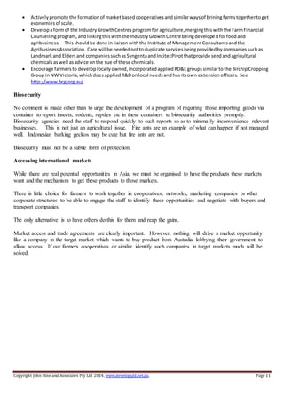Copyright John Hine and Associates Pty Ltd 2014, www.developqld.net.au. Page 11
 Activelypromote the formationof marketbasedcooperativesandsimilarwaysof briningfarmstogethertoget
economiesof scale.
 Developaformof the IndustryGrowthCentresprogramfor agriculture,mergingthiswiththe FarmFinancial
Counsellingprogram,andlinkingthiswiththe IndustryGrowthCentre beingdevelopedforfoodand
agribusiness. Thisshouldbe done inliaisonwiththe Institute of ManagementConsultantsandthe
AgribusinessAssociation. Care will be needednottoduplicate servicesbeingprovidedbycompaniessuchas
Landmarkand Eldersand companiessuchasSyngentaandIncitecPivotthatprovide seedandagricultural
chemicals aswell asadvice onthe sue of these chemicals.
 Encourage farmersto developlocallyowned,incorporatedappliedRD&Egroupssimilartothe BirchipCropping
Group inNW Victoria,whichdoesappliedR&Donlocal needsandhas itsown extensionofficers. See
http://www.bcg.org.au/.
Biosecurity
No comment is made other than to urge the development of a program of requiring those importing goods via
container to report insects, rodents, reptiles etc in these containers to biosecurity authorities promptly.
Biosecurity agencies need the staff to respond quickly to such reports so as to minimally inconvenience relevant
businesses. This is not just an agricultural issue. Fire ants are an example of what can happen if not managed
well. Indonesian barking geckos may be cute but fire ants are not.
Biosecurity must not be a subtle form of protection.
Accessing international markets
While there are real potential opportunities in Asia, we must be organised to have the products these markets
want and the mechanism to get these products to those markets.
There is little choice for farmers to work together in cooperatives, networks, marketing companies or other
corporate structures to be able to engage the staff to identify these opportunities and negotiate with buyers and
transport companies.
The only alternative is to have others do this for them and reap the gains.
Market access and trade agreements are clearly important. However, nothing will drive a market opportunity
like a company in the target market which wants to buy product from Australia lobbying their government to
allow access. If our farmers cooperatives or similar identify such companies in target markets much will be
solved.
 