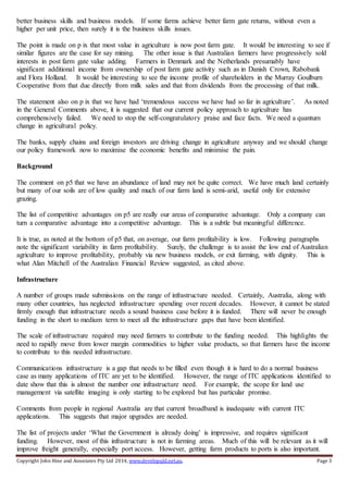 Copyright John Hine and Associates Pty Ltd 2014, www.developqld.net.au. Page 3
better business skills and business models. If some farms achieve better farm gate returns, without even a
higher per unit price, then surely it is the business skills issues.
The point is made on p ix that most value in agriculture is now post farm gate. It would be interesting to see if
similar figures are the case for say mining. The other issue is that Australian farmers have progressively sold
interests in post farm gate value adding. Farmers in Denmark and the Netherlands presumably have
significant additional income from ownership of post farm gate activity such as in Danish Crown, Rabobank
and Flora Holland. It would be interesting to see the income profile of shareholders in the Murray Goulburn
Cooperative from that due directly from milk sales and that from dividends from the processing of that milk.
The statement also on p ix that we have had ‘tremendous success we have had so far in agriculture’. As noted
in the General Comments above, it is suggested that our current policy approach to agriculture has
comprehensively failed. We need to stop the self-congratulatory praise and face facts. We need a quantum
change in agricultural policy.
The banks, supply chains and foreign investors are driving change in agriculture anyway and we should change
our policy framework now to maximise the economic benefits and minimise the pain.
Background
The comment on p5 that we have an abundance of land may not be quite correct. We have much land certainly
but many of our soils are of low quality and much of our farm land is semi-arid, useful only for extensive
grazing.
The list of competitive advantages on p5 are really our areas of comparative advantage. Only a company can
turn a comparative advantage into a competitive advantage. This is a subtle but meaningful difference.
It is true, as noted at the bottom of p5 that, on average, our farm profitability is low. Following paragraphs
note the significant variability in farm profitability. Surely, the challenge is to assist the low end of Australian
agriculture to improve profitability, probably via new business models, or exit farming, with dignity. This is
what Alan Mitchell of the Australian Financial Review suggested, as cited above.
Infrastructure
A number of groups made submissions on the range of infrastructure needed. Certainly, Australia, along with
many other countries, has neglected infrastructure spending over recent decades. However, it cannot be stated
firmly enough that infrastructure needs a sound business case before it is funded. There will never be enough
funding in the short to medium term to meet all the infrastructure gaps that have been identified.
The scale of infrastructure required may need farmers to contribute to the funding needed. This highlights the
need to rapidly move from lower margin commodities to higher value products, so that farmers have the income
to contribute to this needed infrastructure.
Communications infrastructure is a gap that needs to be filled even though it is hard to do a normal business
case as many applications of ITC are yet to be identified. However, the range of ITC applications identified to
date show that this is almost the number one infrastructure need. For example, the scope for land use
management via satellite imaging is only starting to be explored but has particular promise.
Comments from people in regional Australia are that current broadband is inadequate with current ITC
applications. This suggests that major upgrades are needed.
The list of projects under ‘What the Government is already doing’ is impressive, and requires significant
funding. However, most of this infrastructure is not in farming areas. Much of this will be relevant as it will
improve freight generally, especially port access. However, getting farm products to ports is also important.
 