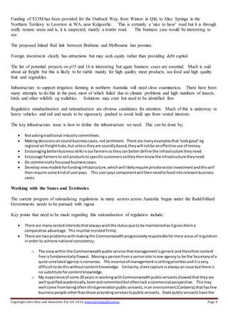 Copyright John Hine and Associates Pty Ltd 2014, www.developqld.net.au. Page 4
Funding of $33M has been provided for the Outback Way, from Winton in Qld, to Alice Springs in the
Northern Territory to Laverton in WA, near Kalgoorlie. This is certainly a ‘nice to have’ road but it is through
really remote areas and is, it is suspected, mainly a tourist road. The business case would be interesting to
see.
The proposed Inland Rail link between Brisbane and Melbourne has promise.
Foreign investment clearly has attractions but may seek equity rather than providing debt capital.
The list of potential projects on p15 and 16 is interesting but again business cases are essential. Much is said
about air freight but this is likely to be viable mainly for high quality meat products, sea food and high quality
fruit and vegetables.
Infrastructure to support irrigation farming in northern Australia will need close examination. There have been
many attempts to do this in the past, most of which failed due to climate problems and high numbers of insects,
birds and other wildlife eg wallabies. Solutions may exist but need to be identified first.
Regulation standardisation and rationalisation are obvious candidates for attention. Much of this is underway re
heavy vehicles and rail and needs to be vigorously pushed to avoid hold ups from vested interests.
The key infrastructure issue is how to define the infrastructure we need. This can be done by;
 Notaskingtraditional industrycommittees.
 Making decisionsonsoundbusinesscases,notsentiment. There are manyexamplesthat‘lookgood’eg
regional airfreighthubs,butunlesstheyare soundlybased,theywill notbe aneffectiveuse of money.
 Encouragingbetterbusinessskillsinourfarmerssotheycan betterdefine the infrastructure theyneed.
 Encourage farmersto sell productstospecificcustomerssotheythenknow the infrastructure theyneed.
 Do commerciallyfocussedbusinesscases.
 Developnewmodelsforfundinginfrastructure,whichwill likelyrequire privatesectorinvestmentandthiswill
thenrequire some kindof userpays. This userpayscomponentwill thenneedtofeedintorelevantbusiness
cases.
Working with the States and Territories
The current program of rationalising regulations in many sectors across Australia begun under the Rudd/Gillard
Governments needs to be pursued with vigour.
Key points that need to be made regarding this rationalisation of regulation include:
 There are manyvestedintereststhatalwayswishthe statusquoto be maintainedasitgivesthema
comparative advantage. Thismustbe resistedfirmly.
 There are twoproblemswithmakingthe Commonwealthprogressivelyresponsibleformore areasof regulation
inorder to achieve national consistency;
o The viewwithinthe Commonwealthpublicservice thatmanagementisgenericandtherefore content
free isfundamentallyflawed. Movinga personfroma seniorrole inone agencyto be the Secretaryof a
quite unrelatedagency isnonsense. The essence of managementissettingprioritiesanditisvery
difficulttodothiswithoutcontentknowledge. Certainly,clientcapture isalwaysanissue butthere is
no substitute forcontentknowledge.
o My experienceof some 20 yearsin workingwithCommonwealthpublicservantsshowedthattheyare
well qualifiedacademically,keenandcommittedbutoftenlackacommercial perspective. Thismay
well come frombeingoftenthirdgenerationpublicservants,inan environment(Canberra) thathasfew
businesspeople otherthanthose providingservicestopublicservants. State publicservantshave the
 