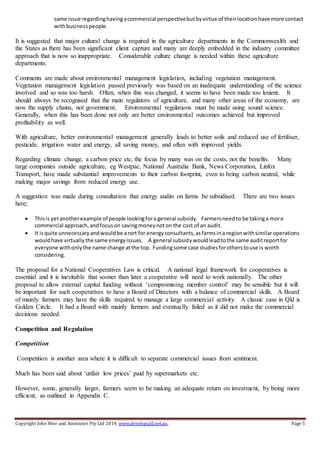 Copyright John Hine and Associates Pty Ltd 2014, www.developqld.net.au. Page 5
same issue regardinghavingacommercial perspectivebutbyvirtue of theirlocationhave more contact
withbusinesspeople.
It is suggested that major cultural change is required in the agriculture departments in the Commonwealth and
the States as there has been significant client capture and many are deeply embedded in the industry committee
approach that is now so inappropriate. Considerable culture change is needed within these agriculture
departments.
Comments are made about environmental management legislation, including vegetation management.
Vegetation management legislation passed previously was based on an inadequate understanding of the science
involved and so was too harsh. Often, when this was changed, it seems to have been made too lenient. It
should always be recognised that the main regulators of agriculture, and many other areas of the economy, are
now the supply chains, not government. Environmental regulations must be made using sound science.
Generally, when this has been done not only are better environmental outcomes achieved but improved
profitability as well.
With agriculture, better environmental management generally leads to better soils and reduced use of fertiliser,
pesticide, irrigation water and energy, all saving money, and often with improved yields.
Regarding climate change, a carbon price etc, the focus by many was on the costs, not the benefits. Many
large companies outside agriculture, eg Westpac, National Australia Bank, News Corporation, Linfox
Transport, have made substantial improvements to their carbon footprint, even to being carbon neutral, while
making major savings from reduced energy use.
A suggestion was made during consultation that energy audits on farms be subsidised. There are two issues
here;
 Thisis yetanotherexample of people lookingfora general subsidy. Farmersneedto be takinga more
commercial approach,andfocuson savingmoneynoton the cost of an audit.
 It isquite unnecessaryandwouldbe arort for energyconsultants,asfarmsina regionwithsimilaroperations
wouldhave virtuallythe same energyissues. A general subsidywouldleadtothe same auditreportfor
everyone withonlythe name change atthe top. Fundingsome case studiesforotherstouse is worth
considering.
The proposal for a National Cooperatives Law is critical. A national legal framework for cooperatives is
essential and it is inevitable that sooner than later a cooperative will need to work nationally. The other
proposal to allow external capital funding without ‘compromising member control’ may be sensible but it will
be important for such cooperatives to have a Board of Directors with a balance of commercial skills. A Board
of mainly farmers may have the skills required to manage a large commercial activity. A classic case in Qld is
Golden Circle. It had a Board with mainly farmers and eventually failed as it did not make the commercial
decisions needed.
Competition and Regulation
Competition
Competition is another area where it is difficult to separate commercial issues from sentiment.
Much has been said about ‘unfair low prices’ paid by supermarkets etc.
However, some, generally larger, farmers seem to be making an adequate return on investment, by being more
efficient, as outlined in Appendix C.
 