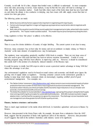 Copyright John Hine and Associates Pty Ltd 2014, www.developqld.net.au. Page 6
Certainly, to sell milk for $1 a litre, cheaper than bottled water, is difficult to understand. As more companies
move into dairy processing to service Asian markets, it may be that this low price will lead to a shortage of
white milk for the Australian market. South East Qld, where much of the better dairy land has now been built
on, and where the climate is less conducive to dairying, may have issues with milk supply sooner than later at
current low farm gate prices.
The following points are made:
 Betterbusinessskillsbyfarmers appeartobe importantinnegotiatingwithmajorbuyers.
 Farmerswhohave got togetherinlargersellinggroupsegcooperativesmaybe betterable tonegotiate with
large buyers.
 Both sidesof the equationneedtofollowsoundsupplychainmanagementprinciples,where bothsidesneedto
gainbenefits. The ‘Toyota’model couldbe studied. Thismodel requiresprice transparencyalongthe chain.
Using regulation to force ‘fair prices’ is unlikely to be effective.
Regulation
There is a case for a better definition of country of origin labelling. The current system is not clear to many.
However, many consumers buy on best value for money and not on sentiment so simply relying on ‘Made in
Australia’ as the main element of competitiveness may be inadequate.
The regulatory issue surrounding genetically modified (GM) foods is complex. There are very large areas of
land now used to grow GM crops and there has been no adverse reactions documented. Canola is a crop
breeding programs using GM have been effective in improving yield etc. However, it should be remembered
that canola itself is the product of a chemically induced mutation of the Brassica rape.
It would be unwise to totally ban GM crops in order to secure a perceived market advantage in being ‘GM free’
where this advantage is not clear.
Any environmental regulations need to be based on sound science and economics and should never ignore the
growing role of supply chains as regulators. Growing consumer concern on the environment generally is
leading to many large retail chains, restaurant chains etc increasingly requiring certified proof of good
environmental management. Two examples are;
 The ‘BetterCotton’movement, http://bettercotton.org/,where concernsoverenvironmentalimpactsof cotton
productionhave ledanumberof retail chainsrequiringproof of soundenvironmental management. The
Australiancottonindustryusesthese principlesandthishasledto majorreductionsinitsuse of water and
pesticide,environmental benefitsandcostsavings.
 The Global Roundtable forSustainableBeef, http://grsbeef.org/,agroupingof keyplayersalongthe beefsupply
chainaimingat definingthe principles forsustainable beef production. WithJBS involved,Australia’slargest
abattoirchain,it will be hardfor ourgraziersto ignore thismovement. The challenge istosee howbetterland
use managementcanallow greaterturnoff of betterqualityanimals.
Finance, business structures and taxation
There is much angst mentioned in the media about debt levels in Australian agriculture and access to finance by
farmers.
However, data presented in the Green Paper, with, for example, the quote from a submission from the ANZ
Bank, suggests that the proportion of farms with significant debt is in the minority. However, data presented
on p35 suggests that debt in the northern Australian cattle industry seems to be significant.
 