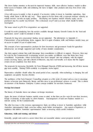 Copyright John Hine and Associates Pty Ltd 2014, www.developqld.net.au. Page 7
This draws further attention to the need for improved business skills, more effective business models to allow
better access to business skills and continuing the move to higher value products and away from lower value
commodities.
A key with access to capital, is that, in general, if an investor wishes to invest in Australian agriculture, then
buying whole farms is still the only way. There appear to be few farms with a corporate structure whereby an
outside investor can take an equity position. Developing new business models whereby equity can be
purchased may be a useful way forward. This is discussed on p37 and is an issue which should be further
investigated.
The issues raised on p38-39 re cooperatives are supported.
It would be worth considering how the services available through Industry Growth Centres for the ‘food and
agribusiness sector’ could be extended to farms.
Proposals for long term concessional lending are not supported. The information in Appendix C:
Characteristics of top performing farms, suggests that it is again a business skills and business models issue, not
an access to capital or cost of capital issue.
The concepts of new superannuation products for farm investment and government bonds for agriculture
infrastructure are strongly supported and worthy of more detailed consideration.
Any farm support scheme that could discourage farm consolidation is difficult to support. However, there may
be a role for the Commonwealth in preparing several case studies on different ways that farms have been
consolidated. In particular, where several farms have been ‘merged’ into one company, with the original
owners receiving shares, and with a Board of Directors, may have real benefits as it means that the original
owners do not completely lose their farms.
The proposals for increasing thresholds for Farm Managed Deposits (FMD) and increasing the off-farm income
gap seem sensible. Making FMDs available to companies seems logical.
Depreciation schedules should reflect the actual period of use, especially when technology is changing fast and
equipment can quickly become obsolete.
The usefulness of the Farm Financial Counselling program as a first point of contact and as a way to encourage
farmers to become more financially literate and then move to use professional advisors is sound. This is almost
an extension of the Business Enterprise Centres concept available for non-farm businesses.
Foreign Investment
The history of Australia shows our reliance on foreign investment.
Again, the issues of relevant business models comes to mind, in that there are few ways for non-farm investors,
foreign or domestic, to take equity in a farm business. Encouragement of such new business models is a
relevant activity for the Commonwealth.
The other key issue is why overseas superannuation funds are willing to invest in Australian agriculture while
Australian superannuation funds seem less willing needs further investigation. Any aspects of legislation or
regulation that inhibits Australian superannuation funds so investing needs careful evaluation.
Education, skills and training and labour
Generally, people seek work in a sector where there are reasonable salaries career prospects involved.
 