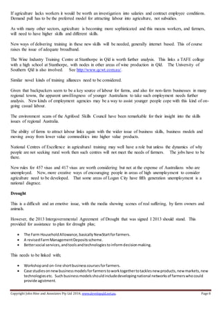 Copyright John Hine and Associates Pty Ltd 2014, www.developqld.net.au. Page 8
If agriculture lacks workers it would be worth an investigation into salaries and contract employee conditions.
Demand pull has to be the preferred model for attracting labour into agriculture, not subsidies.
As with many other sectors, agriculture is becoming more sophisticated and this means workers, and farmers,
will need to have higher skills and different skills.
New ways of delivering training in these new skills will be needed, generally internet based. This of course
raises the issue of adequate broadband.
The Wine Industry Training Centre at Stanthorpe in Qld is worth further analysis. This links a TAFE college
with a high school at Stanthorpe, with nodes in other areas of wine production in Qld. The University of
Southern Qld is also involved. See http://www.qcwt.com.au/.
Similar novel kinds of training alliances need to be considered.
Given that backpackers seem to be a key source of labour for farms, and also for non-farm businesses in many
regional towns, the apparent unwillingness of younger Australians to take such employment needs further
analysis. New kinds of employment agencies may be a way to assist younger people cope with this kind of on-
going casual labour.
The environment scans of the Agrifood Skills Council have been remarkable for their insight into the skills
issues of regional Australia.
The ability of farms to attract labour links again with the wider issue of business skills, business models and
moving away from lower value commodities into higher value products.
National Centres of Excellence in agricultural training may well have a role but unless the dynamics of why
people are not seeking rural work then such centres will not meet the needs of farmers. The jobs have to be
there.
New rules for 457 visas and 417 visas are worth considering but not at the expense of Australians who are
unemployed. New, more creative ways of encouraging people in areas of high unemployment to consider
agriculture need to be developed. That some areas of Logan City have fifth generation unemployment is a
national disgrace.
Drought
This is a difficult and an emotive issue, with the media showing scenes of real suffering, by farm owners and
animals.
However, the 2013 Intergovernmental Agreement of Drought that was signed I 2013 should stand. This
provided for assistance to plan for drought plus;
 The Farm HouseholdAllowance,basically NewStartforfarmers.
 A revisedFarmManagementDepositsscheme.
 Bettersocial services,andtoolsandtechnologiestoinformdecisionmaking.
This needs to be linked with;
 Workshopand on-line shortbusinesscoursesforfarmers.
 Case studiesonnewbusinessmodelsforfarmerstoworktogethertotacklesnew products,new markets,new
technologiesetc. Such businessmodelsshouldincludedevelopingnational networksof farmerswhocould
provide agistment.
 