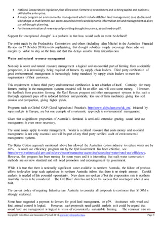 Copyright John Hine and Associates Pty Ltd 2014, www.developqld.net.au. Page 9
 National Cooperativeslegislation,thatallowsnon-farmerstobe membersandsobringcapital andbusiness
skillstothe enterprise.
 A majorprogram on environmental managementwhichincludesR&Don landmanagement,case studiesand
workshopssothat farmerscan accesssoundscientificandeconomicinformationonlandmanagementasakey
part of droughtplanning.
 Furtherexaminationof newwaysof providingdroughtinsurance,asoutlinedonp67.
Support for ‘exceptional drought’ is a problem in that how would such an event be defined?
The point made by the Productivity Commission and others (including Alan Mitchel in the Australian Financial
Review on 27 October 2014) needs emphasising, that drought subsidies simply encourage those who are
marginally viable to stay on the farm and that this delays sensible farm rationalisation.
Water and natural resource management
Not only is water and natural resource management a logical and an essential part of farming from a scientific
perspective, it is increasingly being required of farmers by supply chain leaders. Third party certification of
good environmental management is increasingly being mandated by supply chain leaders to meet the
requirements of their customers.
This requirement to have third party environmental certification is not a burden of itself. Certainly, for many
farmers putting in the management systems required will be an effort and will cost some money. However,
the feedback from precision farming, the Reef Rescue program and other management systems is that such a
thorough approach pays off in reduced fertiliser and pesticide, less use of farm machinery giving less soil
erosion and compaction, giving higher yields.
Programs such as Global GAP (Good Agricultural Practice), http://www.globalgap.org/uk_en/, initiated by
supermarkets in Europe, are but one example of a systematic approach to environmental management.
Given that a significant proportion of Australia’s farmland is semi-arid extensive grazing, sound land use
management is even more necessary.
The same issues apply to water management. Water is a critical resource that costs money and so sound
management is not only essential and will be part of any third party certified audit of environmental
management systems.
The Better Cotton approach mentioned above has allowed the Australian cotton industry to reduce water use by
40%. A water use efficiency program run by the Qld Government has been effective, see
https://www.business.qld.gov.au/industry/water/managing-accessing/accessing-water/rural-use-efficiency.
However, this program has been running for some years and it is interesting that such water conservation
methods are not now standard and still need promotion and encouragement by government.
While it is true that there is notionally significant water available in northern Australia, the failure of previous
efforts to develop large scale agriculture in northern Australia inform that there is no simple answer. Careful
analysis is needed of this potential opportunity. New dams are spoken of but the evaporation rate in northern
Australia needs to be considered. The Ord River dam has not been the success that was hoped when it was
built.
The current policy of requiring Infrastructure Australia to consider all proposals to cost more than $100M is
strongly endorsed.
Some have suggested a payment to farmers for good land management, on p79. Assistance with weed and
feral animal control is logical. However, such proposals need careful analysis as it could be argued that
sound land use management is logical in terms of economically sustainable farming. The comment also on
 
