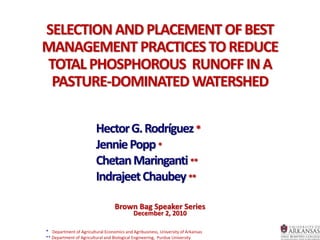 SELECTION ANDPLACEMENT OFBEST
MANAGEMENT PRACTICES TOREDUCE
TOTAL PHOSPHOROUS RUNOFFINA
PASTURE-DOMINATED WATERSHED
HectorG.Rodríguez*
JenniePopp*
ChetanMaringanti**
IndrajeetChaubey**
Brown Bag Speaker Series
December 2, 2010
* Department of Agricultural Economics and Agribusiness, University of Arkansas
** Department of Agricultural and Biological Engineering, Purdue University
 