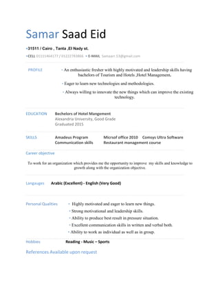 Samar Saad Eid
•31511 / Cairo , Tanta ,El Nady st.
•CELL 01111464177 / 01222783866 • E-MAIL Samaarr.53@gmail.com
PROFILE • An enthusiastic fresher with highly motivated and leadership skills having
bachelors of Tourism and Hotels ,Hotel Management.
• Eager to learn new technologies and methodologies.
• Always willing to innovate the new things which can improve the existing
technology.
EDUCATION Bechelors of Hotel Mangement
Alexandria University, Good Grade
Graduated 2015
SKILLS Amadeus Program Micrsof office 2010 Comsys Ultra Software
Communication skills Restaurant management course
Career objective
To work for an organization which provides me the opportunity to improve my skills and knowledge to
growth along with the organization objective.
Langauges Arabic (Excellent) - English (Very Good)
Personal Qualities • Highly motivated and eager to learn new things.
• Strong motivational and leadership skills.
• Ability to produce best result in pressure situation.
• Excellent communication skills in written and verbal both.
• Ability to work as individual as well as in group.
Hobbies Reading - Music – Sports
References Available upon request
 