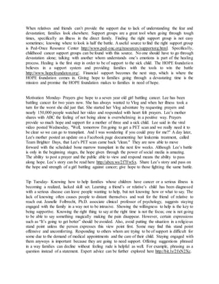 When relatives and friends can’t provide the support due to lack of understanding the fear and
devastation; families look elsewhere. Support groups are a great tool when going through tough
times, specifically an illness in the direct family. Finding the right support group is not easy
sometimes; knowing where to look is half the battle. A useful source to find the right support group
is Ped-Once Resource Center http://www.ped-onc.org/resources/supportorg.html. Specifically,
childhood cancer support groups can be found with this source. No one should have to go through
devastation alone; talking with another whom understands one’s emotions is part of the healing
process. Healing is the first step in order to be of support to the sick child. The HOPE foundation
believes in a support system and providing families with the tools to win the battle
http://www.hopefoundaton.org/. Financial support becomes the next step, which is where the
HOPE foundation comes in. Giving hope to families going through a devastating time is the
mission and promise the HOPE foundation makes to families in need of hope.
Motivation Monday- Prayers give hope to a seven year old girl battling cancer. Lee has been
battling cancer for two years now. She has always wanted to Vlog and when her illness took a
turn for the worst she did just that. She started her Vlog adventure by requesting prayers and
nearly 150,000 people watched her video and responded with heart felt prayers. Lee’s mother
shares with ABC the feeling of not being alone is overwhelming in a positive way. Prayers
provide so much hope and support for a mother of three and a sick child. Lee said in the viral
video posted Wednesday, "Well, tomorrow I'm going to get a PET scan and we really need it to
be clear so we can go to transplant. And I was wondering if you could pray for me?" A day later,
Lee's mother posted an update on a Facebook page documenting her leukemia treatment, called
Team Brighter Days, that Lee's PET scan came back "clean." They are now able to move
forward with the scheduled bone marrow transplant in the next few weeks. Although Lee’s battle
is only in the beginning stages, the hope given through the power of social media is amazing.
The ability to post a prayer and the public able to view and respond means the ability to pass
along hope. Lee’s story can be read here http://abcn.ws/2f7FwSx. Share Lee’s story and pass on
the hope and strength of a girl battling against cancer; give hope to those fighting the same battle.
Tip Tuesday- Knowing how to help families whose children have cancer or a serious illness is
becoming a realized, lacked skill set. Learning a friend’s or relative’s child has been diagnosed
with a serious disease can leave people wanting to help, but not knowing how or what to say. The
lack of knowing often causes people to distant themselves and wait for the friend of relative to
reach out. Jeanelle Folbrecht, Ph.D. associate clinical professor of psychology, suggests staying
engaged with the family in a way not to be intrusive. Showing the willingness to help is the key to
being supportive. Knowing the right thing to say at the right time is not the focus; one is not going
to be able to say something magically making the pain disappear. However, certain expressions
such as “It’s going to get better” should be avoided. Also, avoid putting the situation in a religious
stand point unless the person expresses this view point first. Some may find this stand point
offensive and uncomforting. Responding to others whom are trying to be of support is difficult for
some due to the demand of medical appointments and the care of their child. Staying engaged with
them anyways is important because they are going to need support. Offering suggestions phrased
in a way families can decline without feeling rude is helpful as well. For example, phrasing as a
question instead of a statement. Expert advice can be further explored here http://bit.ly/2fxN2Xc.
 
