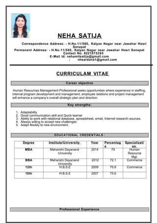 NEHA SATIJA
Correspondence Address: - H.No.11/580, Kalyan Nagar near Jawahar Hosri
Sonepat
Permanent Address: - H.No.11/580, Kalyan Nagar near Jawahar Hosri Sonepat
Contact No. 8221075395
E-Mail Id: nehamitsatija@gmail.com
: nhsardana1@gmail.com
CURRICULAM VITAE
Career objective
Human Resources Management Professional seeks opportunities where experience in staffing,
internal program development and management, employee relations and project management
will enhance a company’s overall strategic plan and direction.
Key strengths:
1. Adaptability
2. Good communication skill and Quick learner
3. Ability to work with relational database, spreadsheet, email, Internet research sources.
4. Always willing to accept new challenges
5. Adapt flexibly to new environment.
EDUCATIONAL CREDENTIALS :
Degree Institute/University Year Percentag
e
Specializati
on
MBA Maharishi Dayanand
University
2014 79 Human
Resource
Mgt.
BBA Maharishi Dayanand
University
2012 72.1 Commerce
12th H.B.S.E 2009 70.8 Commerce
10th H.B.S.E 2007 75.6
Professional Experience
 