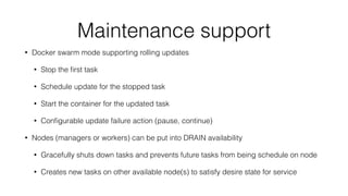Maintenance support
• Docker swarm mode supporting rolling updates
• Stop the ﬁrst task
• Schedule update for the stopped task
• Start the container for the updated task
• Conﬁgurable update failure action (pause, continue)
• Nodes (managers or workers) can be put into DRAIN availability
• Gracefully shuts down tasks and prevents future tasks from being schedule on node
• Creates new tasks on other available node(s) to satisfy desire state for service
 