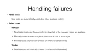 Handling failures
• Failed tasks
• New tasks are automatically created on other available node(s)
• Failed nodes
• Manager
• New leader is elected if quorum of more than half of the manager nodes are available
• Manually create a new manager or promote a worker to a manager
• New tasks are automatically created on other available node(s)
• Worker
• New tasks are automatically created on other available node(s)
 