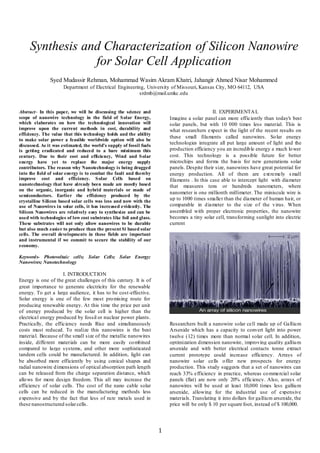1
Synthesis and Characterization of Silicon Nanowire
for Solar Cell Application
Syed Mudassir Rehman, Mohammad Wasim Akram Khatri, Jahangir Ahmed Nisar Mohammed
Department of Electrical Engineering, University of Missouri, Kansas City, MO 64112, USA
srdmb@mail.umkc.edu
Abstract- In this paper, we will be discussing the science and
scope of nanowire technology in the field of Solar Energy,
which elaborates on how the technological innovation will
improve upon the current methods in cost, durability and
efficiency. The value that this technology holds and the ability
to make solar power a feasible worldwide option will also be
discussed. As it was estimated, the world’s supply of fossil fuels
is getting eradicated and reduced to a bare minimum this
century. Due to their cost and efficiency, Wind and Solar
energy have yet to replace the major energy supply
contributors. The reason why Nanotechnology is being dragged
into the field of solar energy is to combat the fault and thereby
improve cost and efficiency. Solar Cells based on
nanotechnology that have already been made are mostly based
on the organic, inorganic and hybrid materials or made of
semiconductors. Earlier the efficiency produced by the
crystalline Silicon based solar cells was less and now with the
use of Nanowires in solar cells, it has increased evidently. The
Silicon Nanowires are relatively easy to synthesize and can be
used with technologies of low cost substrates like foil and glass.
These substrates will not only allow nanowires to be durable
but also much easier to produce than the present Si based solar
cells. The overall developments in these fields are important
and instrumental if we commit to secure the stability of our
economy.
Keywords- Photovoltaic cells; Solar Cells; Solar Energy;
Nanowires; Nanotechnology
I. INTRODUCTION
Energy is one of the great challenges of this century. It is of
great importance to generate electricity for the renewable
energy. To get a large audience, it has to be cost-effective.
Solar energy is one of the few most promising route for
producing renewable energy. At this time the price per unit
of energy produced by the solar cell is higher than the
electrical energy produced by fossil or nuclear power plants.
Practically, the efficiency needs Rise and simultaneously
costs must reduced. To realize this nanowires is the best
material. Because of the small size of the metallic nanowires
inside, different materials can be more easily combined
compared to large systems, and other more sophisticated
tandem cells could be manufactured. In addition, light can
be absorbed more efficiently by using conical shapes and
radial nanowire dimensions of optical absorption path length
can be released from the charge separation distance, which
allows for more design freedom. This all may increase the
efficiency of solar cells. The cost of the nano cable solar
cells can be reduced in the manufacturing methods less
expensive and by the fact that less of rare metals used in
these nanostructured solarcells.
II. EXPERIMENTAL
Imagine a solar panel can more efficiently than today's best
solar panels, but with 10 000 times less material. This is
what researchers expect in the light of the recent results on
these small filaments called nanowires. Solar energy
technologies integrate all put large amount of light and the
production efficiency you an incredible energy a much lower
cost. This technology is a possible future for better
microchips and forms the basis for new generations solar
panels. Despite their size, nanowires have great potential for
energy production. All of them are extremely small
filaments . In this case able to intercept light with diameter
that measures tens or hundreds nanometers, where
nanometer is one millionth millimeter. The miniscule wire is
up to 1000 times smaller than the diameter of human hair, or
comparable in diameter to the size of the virus. When
assembled with proper electronic properties, the nanowire
becomes a tiny solar cell, transforming sunlight into electric
current
Researchers built a nanowire solar cell made up of Gallium
Arsenide which has a capacity to convert light into power
twelve (12) times more than normal solar cell. In addition,
optimization dimension nanowire, improving quality gallium
arsenide and with better electrical contacts tonne extract
current prototype could increase efficiency. Arrays of
nanowire solar cells offer new prospects for energy
production. This study suggests that a set of nanowires can
reach 33% efficiency in practice, whereas commercial solar
panels (flat) are now only 20% efficiency. Also, arrays of
nanowires will be used at least 10,000 times less gallium
arsenide, allowing for the industrial use of expensive
materials. Translating it into dollars for gallium arsenide, the
price will be only $ 10 per square foot, instead of $ 100,000.
 
