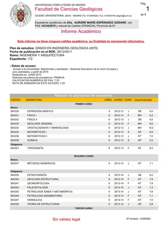 UNIVERSIDAD COMPLUTENSE DE MADRID
Facultad de Ciencias Geológicas
CIUDAD UNIVERSITARIA, 28040 - MADRID |Tel. 913944826 | Fax. 913945109 salgeo@ucm.es
Pag.
1
de 4
Expediente académico de Dña. AURORE MARIE ESPÉRANCE GODARD con
PAS 14CA02976 y natural de Castres (FRANCIA), Provincia de 81
Informe Académico
Este informe no tiene ninguna validez académica; su finalidad es meramente informativa.
Plan de estudios: GRADO EN INGENIERÍA GEOLÓGICA (0879)
Fecha de publicación en el BOE: 28/12/2011
Rama: INGENIERÍA Y ARQUITECTURA
Expediente: 172
Nº emisión: 12200963
- Datos de acceso:
Acceso a la Universidad: Selectividad y asimilados - Sistemas Educativos de la Unión Europea y
conv.asimilados, a partir de 2010
Realizada en: JUNIO 2012
Sistemas educativos de procedencia: FRANCIA
CALIFICACION NUMERICA DE PAU: 7,25
NOTA DE ADMISIÓN EN ESTE ESTUDIO: 7,25
Relación de asignaturas del expediente
CÓDIGO ASIGNATURA CRÉD. CURSO CONV. CALIFICACIÓN
PRIMER CURSO
Básica
804330 EXPRESIÓN GRÁFICA 9 2012-13 J SB 9,0
804331 FÍSICA I 6 2012-13 F MH 9,2
804332 FÍSICA II 6 2012-13 J SB 9,0
804333 GEOLOGÍA GENERAL 6 2012-13 F MH 9,6
804334 CRISTALOGRAFÍA Y MINERALOGÍA 9 2012-13 J MH 10,0
804335 MATEMÁTICAS I 6 2012-13 S AP 6,5
804336 MATEMÁTICAS II 6 2012-13 J NT 7,0
804338 QUÍMICA 6 2012-13 S AP 5,0
Obligatoria
804351 TOPOGRAFÍA 6 2012-13 F NT 8,0
SEGUNDO CURSO
Básica
804337 MÉTODOS NÚMERICOS 6 2013-14 J NT 7,1
Obligatoria
804339 ESTRATIGRAFÍA 6 2013-14 J SB 9,0
804340 GEOLOGÍA ESTRUCTURAL 6 2013-14 F NT 7,9
804341 GEOMORFOLOGÍA 6 2013-14 F NT 7,8
804342 PALEONTOLOGÍA 6 2013-14 J NT 7,3
804343 PETROLOGÍA ÍGNEA Y METAMÓRFICA 6 2013-14 J NT 7,6
804344 PETROLOGÍA SEDIMENTARIA 6 2013-14 F NT 7,1
804347 HIDRÁULICA 6 2013-14 F NT 7,0
804350 TEORÍA DE ESTRUCTURAS 6 2013-14 J AP 5,9
TERCER CURSO
Sin validez legal
 