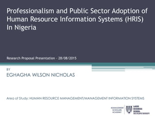 Professionalism and Public Sector Adoption of
Human Resource Information Systems (HRIS)
In Nigeria
Research Proposal Presentation – 28/08/2015
BY
BY
EGHAGHA WILSON NICHOLAS
Area of Study: HUMAN RESOURCE MANAGEMENT/MANAGEMENT INFORMATION SYSTEMS
 