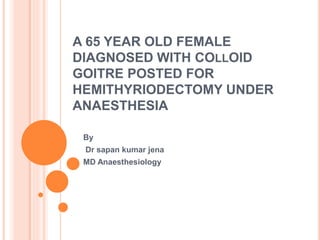 A 65 YEAR OLD FEMALE
DIAGNOSED WITH COLLOID
GOITRE POSTED FOR
HEMITHYRIODECTOMY UNDER
ANAESTHESIA
By
Dr sapan kumar jena
MD Anaesthesiology
 