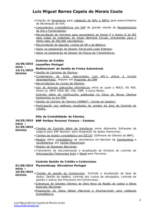Luis Miguel Barros Capela de Morais Couto
Luis Miguel Barros Capela de Morais Couto
lmcouto@netcabo.pt
2
16/06/2015
início –
13/11/2015
término
16/03/2015
início –
31/05/2015
término
01/06/2014
início –
10/02/2015
término
 Criação de ferramenta para validação de NIFs e NIPCs para preenchimento
da Declaração de IVA;
 Lançamentos contabilísticos em SAP de grande volume de Regularizações
de IVA e Fornecedores;
 Reconciliação de terceiros para apuramento do Anexo P e Anexo O do IES
para todas as empresas do Grupo Bertrand Circulo, envolvendo para o
efeito mais de 500.000 movimentos;
 Reconciliação de algumas contas de DR e de Balanço.
 Apoio na preparação de Dossier Fiscal para cada Empresa;
 Apoio na preparação de Dossier de Preços de Transferência.
Controlo de Crédito
LeasePlan Portugal
Multinacional de Gestão de Frotas Automóveis
 Gestão de Carteiras de Clientes;
 Cumprimento de SLAs relacionados com KPI´s afetos à função
desempenhada: Arquivo em Programa de CRM
 Reconciliações de contas de Clientes;
 Uso de diversas aplicações informáticas entre as quais o NOLS; AS 400;
Power Ui, INFO VIEW BO; CRI; CRM; e Lotus Notes;
Controlo diário de notificações publicadas no Citius de Novos Clientes
Insolventes ou em PER;
 Gestão da Carteira de Clientes CARNEXT (Venda de Usados);
 Participação nos melhores resultados de sempre da área de Controlo de
Crédito.
Pólo de Contabilidade de Clientes
BNP Paribas Personal Finance - Cetelem
 Tarefas de Controlo diário de Interfaces entre diferentes Softwares de
negócio para ERP Navision para integração de dados financeiros;
 Tarefas de registo contabilistico em SICLID (Software de Clientes do BNP);
 Registo diário contabilístico de movimentos em Navision de Cashpoolings e
recebimentos por Cartão MasterCard;
 Registo de Despesas Bancárias;
 Tratamento de documentação e atualização de ficheiros de controlo de
Antecipações Financeiras Auto e Retail para Parceiros.
Controlo Gestão de Crédito e Contencioso
Thyssenkrupp Elevadores Portugal
 Tarefas de gestão do Contencioso: Controle e atualização da base de
dados, Gestão da mailbox, controle dos custos de advogados, controle de
gestão e status dos Processos em Contencioso;
Cobranças de Grandes Clientes de Obra Nova da Região de Lisboa e Obras
Especiais Nacionais;
Preparação de Aging Global (Nacional e Internacional) para validação
Contabilística:
 