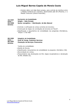 Luis Miguel Barros Capela de Morais Couto
Luis Miguel Barros Capela de Morais Couto
lmcouto@netcabo.pt
4
10/1997
início –
03/1998
término
09/1995
início –
09/1997
término
o Contato diário com Help Desk europeu, para controlo de interface entre
o Módulo Comercial de contratos, desenvolvido pela GE (Phoenix), e o
Módulo Financeiro (Oracle Financials);
Escriturário de Contabilidade
Setgás – Galp Energia
Sector energético – Distribuição de Gás Natural
 Controlo e verificação de contas correntes de terceiros;
 Construção de mapas de conciliações de terceiros em "Excel";
 Classificação e lançamentos de contabilidade nos programas informáticos,
"Artpoc" e "AS-400".
Estagiário de Contabilidade
Ernst & Young, Customer Services
Prestação de Serviços Financeiros
Tarefas de contabilidade:
 Gestão de Stocks;
 Classificação e lançamentos de contabilidade no programa informático OGI;
 Reconciliação de contas;
 Preenchimento das declarações de IVA, mapas recapitulativos e declaração
de IRC (Modelo 22);
 