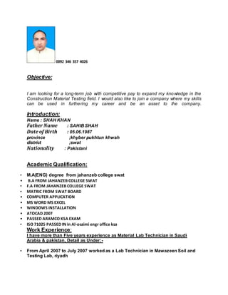 0092 346 357 4026
Objective:
I am looking for a long-term job with competitive pay to expand my knowledge in the
Construction Material Testing field. I would also like to join a company where my skills
can be used in furthering my career and be an asset to the company.
Introduction:
Name : SHAH KHAN
Father Name : SAHIB SHAH
Date of Birth : 05.06.1987
province ;khyber pukhtun khwah
district ;swat
Nationality : Pakistani
Academic Qualification:
• M.A(ENG) degree from jahanzeb college swat
• B.A FROM JAHANZEB COLLEGE SWAT
• F.A FROM JAHANZEB COLLEGE SWAT
• MATRIC FROM SWAT BOARD
• COMPUTER APPLICATION
• MS WORD MS EXCEL
• WINDOWS INSTALLATION
• ATOCAD 2007
• PASSED ARAMCO KSA EXAM
• ISO 71025 PASSED IN in Al-osaimi engr office ksa
Work Experience:
I have more than Five years experience as Material Lab Technician in Saudi
Arabia & pakistan, Detail as Under:-
• From April 2007 to July 2007 worked as a Lab Technician in Mawazeen Soil and
Testing Lab, riyadh
 