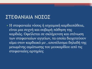 ΣΤΕΦΑΝΙΑΙΑ ΝΟΣΟΣ
• Η στεφανιαία νόσος ή ισχαιμική καρδιοπάθεια,
είναι μια συχνή και σοβαρή πάθηση της
καρδιάς. Οφείλεται σε σκλήρυνση και στένωση
των στεφανιαίων αγγείων, τα οποία διοχετεύουν
αίμα στον καρδιακό μυ , αποτέλεσμα δηλαδή της
μειωμένης αιμάτωσης του μυοκαρδίου από τις
στεφανιαίες αρτηρίες
 