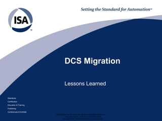 Standards
Certification
Education & Training
Publishing
Conferences & Exhibits
DCS Migration
Lessons Learned
Presented at the 2015 Process Control and Safety Symposium
Houston, Texas, USA, 9-12 November 2015
Copyright 2015. All Rights Reserved. www.isa.org
 