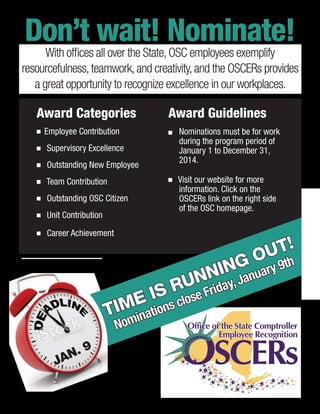 Award Categories
n Employee Contribution
n Supervisory Excellence
n Outstanding New Employee
n Team Contribution
n Outstanding OSC Citizen
n Unit Contribution
n Career Achievement
Don’t wait! Nominate!
With offices all over the State,OSC employees exemplify
resourcefulness,teamwork,and creativity,and the OSCERs provides
a great opportunity to recognize excellence in our workplaces.
TIME IS RUNNING OUT!
Nominations close Friday,January 9th
Award Guidelines
n 	Nominations must be for work
during the program period of
January 1 to December 31,
2014.
n Visit our website for more
information. Click on the
OSCERs link on the right side
of the OSC homepage.
JAN. 9
 