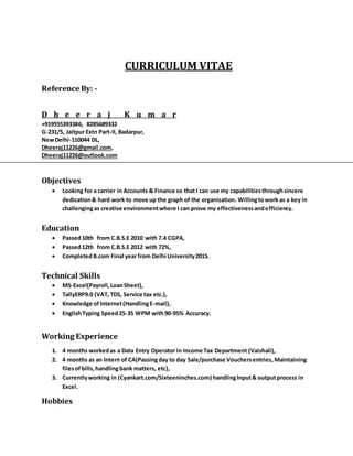 CURRICULUM VITAE
Reference By: -
Objectives
 Looking for a carrier in Accounts & Finance so that I can use my capabilitiesthroughsincere
dedication& hard work to move up the graph of the organization. Willingtowork as a key in
challengingas creative environmentwhere I can prove my effectivenessandefficiency.
Education
 Passed10th from C.B.S.E 2010 with 7.4 CGPA,
 Passed12th from C.B.S.E 2012 with 72%,
 CompletedB.com Final year from Delhi University2015.
Technical Skills
 MS-Excel(Payroll,LoanSheet),
 TallyERP9.0 (VAT, TDS, Service tax etc.),
 Knowledge ofInternet(HandlingE-mail),
 EnglishTyping Speed25-35 WPM with90-95% Accuracy.
Working Experience
1. 4 months workedas a Data Entry Operator in Income Tax Department (Vaishali),
2. 4 months as an Intern of CA(Passingday to day Sale/purchase Vouchersentries,Maintaining
filesofbills,handlingbank matters, etc),
3. Currentlyworking in (Cyankart.com/Sixteeninches.com) handlingInput& outputprocess in
Excel.
Hobbies
D h e e r a j K u m a r
+919555393386, 8285689332
G-231/5, Jaitpur Extn Part-II, Badarpur,
NewDelhi-110044 DL,
Dheeraj11226@gmail.com,
Dheeraj11226@outlook.com
 