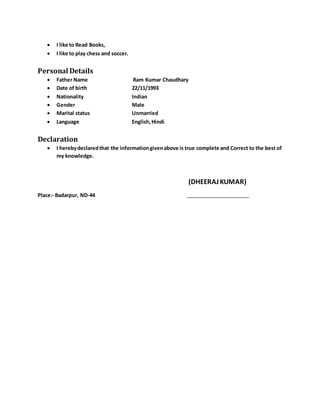  I like to Read Books,
 I like to play chess and soccer.
Personal Details
 Father Name Ram Kumar Chaudhary
 Date of birth 22/11/1993
 Nationality Indian
 Gender Male
 Marital status Unmarried
 Language English,Hindi
Declaration
 I herebydeclaredthat the informationgivenabove is true complete and Correct to the best of
my knowledge.
(DHEERAJKUMAR)
Place:- Badarpur, ND-44
 