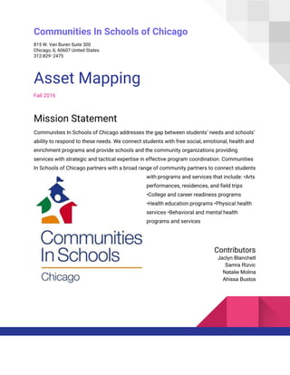 Communities In Schools of Chicago
815 W. Van Buren Suite 300
Chicago, IL 60607 United States
312-829‑2475
Asset Mapping
Fall 2016
Mission Statement
Communities In Schools of Chicago addresses the gap between students’ needs and schools’
ability to respond to these needs. We connect students with free social, emotional, health and
enrichment programs and provide schools and the community organizations providing
services with strategic and tactical expertise in effective program coordination. Communities
In Schools of Chicago partners with a broad range of community partners to connect students
with programs and services that include: •Arts
performances, residences, and field trips
•College and career readiness programs
•Health education programs •Physical health
services •Behavioral and mental health
programs and services
Contributors
Jaclyn Blanchett
Samra Rizvic
Natalie Molina
Ahissa Bustos
 