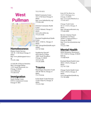 19
West
Pullman
Homelessness
Phalanx Family Services
1201 W. 115th Street Chicago, Il
60643
http://www.phalanxgrpservices.o
rg/
773-291-1086
A Little Bit of Heaven Homeless
Men’s Overnight Shelter
11321 South Wentworth Ave
Chicago, Il 60628
www.alboh.org
773-264-5332
Immigration
South Chicago Center
8759 S. Commercial Avenue
Chicago Il 6061
7312-747-0331
Bethel Community Center
16 E 117th Street Chicago Il
60628
http://www.bethelfacility.org/
773-928-1001
Christian Community Health
Center
9718 S. Halsted, Chicago, Il
60628
www.cchc-online.org
773-233-4100
Roseland Neighborhood Health
Center
200 E. 115th St., Chicago, Il
60628
http://chicagofamilyhealth.org/ro
seland/
312-747-9500
Neighboring Zipcode*
Olive-Harvey College
10001 South Woodlawn
Chicago, IL 60628
www.ccc.edu
773-291-6690
Trauma
Mind Shapers Recreation Youth
1845 W 95th St, Chicago, Il
60643
773-779-8146
In His Hands Youth Outreach
11256 S State St, Chicago, Il
60628
773-253-7883
Kids Off The Block Inc.
11627 S Michigan Ave,
Chicago, Il 60628
http://www.kidsofftheblock.us
773-995-9077
Chicago Youth Center
461 E 111th St, Chicago, Il
60628
http://chicagoyouthcenters.org
773-468-4660
Beverly Unitarian Church
(Southsiders for Peace)
10244 S. Longwood Drive •
Chicago IL 60643
http://www.beverlyunitarian.org/
contact
773-233-7080
Mental Health
HRDI Methadone Maintenance
33 E 114th St, Chicago, Il 60628
hrdi.org
773-660-4630
Roseland Mental Health Center
200 E 115th St, Chicago, Il
60628
312-747-7320
Chicago Family Health Center
570 E 115th St, Chicago, Il
60628
www.chicagofamilyhealth.org
773-785-6800
l
 