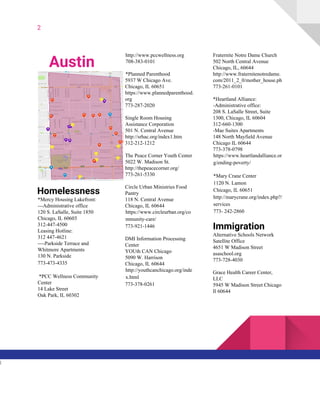 2
Austin
Homelessness
*Mercy Housing Lakefront:
---Administrative office
120 S. LaSalle, Suite 1850
Chicago, IL 60603
312-447-4500
Leasing Hotline:
312 447-4621
----Parkside Terrace and
Whitmore Apartments
130 N. Parkside
773-473-4335
*PCC Wellness Community
Center
14 Lake Street
Oak Park, IL 60302
http://www.pccwellness.org
708-383-0101
*Planned Parenthood
5937 W Chicago Ave.
Chicago, IL 60651
https://www.plannedparenthood.
org
773-287-2020
Single Room Housing
Assistance Corporation
501 N. Central Avenue
http://srhac.org/index1.htm
312-212-1212
The Peace Corner Youth Center
5022 W. Madison St.
http://thepeacecorner.org/
773-261-5330
Circle Urban Ministries Food
Pantry
118 N. Central Avenue
Chicago, IL 60644
https://www.circleurban.org/co
mmunity-care/
773-921-1446
DMI Information Processing
Center
YOUth CAN Chicago
5090 W. Harrison
Chicago, IL 60644
http://youthcanchicago.org/inde
x.html
773-378-0261
Fraternite Notre Dame Church
502 North Central Avenue
Chicago, IL, 60644
http://www.fraternitenotredame.
com/2011_2_0/mother_house.ph
773-261-0101
*Heartland Alliance:
-Administrative office:
208 S. LaSalle Street, Suite
1300, Chicago, IL 60604
312-660-1300
-Mae Suites Apartments
148 North Mayfield Avenue
Chicago IL 60644
773-378-0798
https://www.heartlandalliance.or
g/ending-poverty/
*Mary Crane Center
1120 N. Lamon
Chicago, IL 60651
http://marycrane.org/index.php?/
services
773- 242-2860
Immigration
Alternative Schools Network
Satellite Office
4651 W Madison Street
asaschool.org
773-728-4030
Grace Health Career Center,
LLC
5945 W Madison Street Chicago
Il 60644
l
 