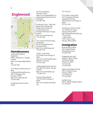 8
Englewood
Homelessness
1) Planned Parenthood
Englewood
6059 S. Ashland Ave. Chicago,
Il 60636
https://www.plannedparenthood.
org
773-434-3700
2) St. Martin de Porres House of
Hope
Transitional Housing/Recovery
6423 S Woodlawn Ave,
Chicago, Il 60637
http://www.smdp-hoh.org/
773-643-5843
3) Heartland Center for Oral
Health
641 West 63rd Street
Chicago, Il 60621
https://www.heartlandalliance.or
g/program/heartland-centers-for-
oral-health/
312-660-1300
4) Salvation Army - Adele and
Robert Stern Chicago Red
Shield Center Family and
Community Services
945 West 69th Street, Chicago,
Il 60621
http://www.rscchicago.org/
773-358-3200
5) St. Vincent de Paul Chicago
Food Pantry
843 W Garfield Boulevard
Chicago Il 60621
http://www.svdpchicago.org/
773-846-3570
6) The L.A.M. House
6739 South Green Chicago, Il
60621
http://www.transitionalhousing.o
rg/li/the-l-a-m-house
773-616-1108
7) Metropolitan Family Services
3843 West 63rd Street Chicago,
Il 60629
https://www.metrofamily.org/
773-884-3310
8) Clara's House Shelter
1650 W 62nd St Chicago, Il
60636
http://www.clarashousechicago.
org
773-778-2811
9) St. Sabina Young Adult
(18-35) Samaritan Program
Transitional Housing
7909 S Racine Ave Chicago, Il
60620
773 783-3760
10) Institute of Women Today
7315 South Yale Avenue
Chicago, Illinois 60621
http://instituteofwomentoday.org
773-651-8372
---Maria shelter
7326 S. Yale Avenue
Chicago, Illinois 60621
Immigration
Kennedy-King College
6301 S Halsted Street
kennedyking.ccc.edu
773-602-5340
Neighboring Zip code*
Richard J. Daley College
7500 South Pulaski
Chicago, IL 60652
www.ccc.edu
773-838-7803
Alpha Temple Baptist Church
6701 S Emerald Avenue
Chicago Il 60621
www.atmbc.org
773-723-5500
Garfield Center
845 W. 69th St Chicago Il 60621
312-745-8285
l
 