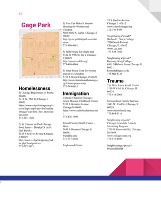 10
Gage Park
Homelessness
1) Chicago Department of Public
Health
2411 W. 55th St, Chicago Il
60632
https://www.cityofchicago.org/ci
ty/en/depts/cdph/provdrs/healthy
chicago/svcs/find_free_exercisec
lass.html
312-745-1640
2) St. Vincent de Paul Chicago
Food Pantry - District IX (at St
Gall Parish)
5533 S Sawyer Avenue Chicago
Il 60629
http://www.svdpchicago.org/ind
ex.php/food-pantries
773-737-3113
3) You Can Make It Interim
Housing for Women and
Children
5050-5052 S. Laflin Chicago, Il
60609
http://ycmi.publishpath.com/abo
ut-us
773-890-9681
4) Jireh House for single men
3122 W 59th St, Ste 2 Chicago,
Il 60629
http://www.ccolife.org/
773-498-4964
5) Inner Peace Corp for women
and up to 2 children
5756 S Wood Chicago, Il 60629
http://www.transitionalhousing.o
rg/li/inner-peace-corp
773-744-0613
Immigration
Catholic Charities Chicago -
Grace Mission Childhood Center
5332 S Western Avenue
Chicago Il 60609
https://www.catholiccharities.net
/
773-476-1990
Friend Family Health Center -
West
5843 S Western Chicago Il
60636
friendfhc.org
773-737-6348
Englewood Center
10 S. Kedzie Avenue
Chicago Il 60612
www.cityofchicago.org
312-746-5400
Neighboring Zipcode*
Richard J. Daley College
7500 South Pulaski
Chicago, IL 60652
www.ccc.edu
773-838-7803
Neighboring Zipcode*
Kennedy-King College
6301 S Halsted Street Chicago Il
60621
kennedyking.ccc.edu
773-602-5340
Trauma
The West Lawn Youth Center
3110 W 63rd St, Chicago, IL
60629
773-434-2001
Metropolitan Family Services
3843 W. 63rd St., Chicago, Il
60629
www.metrofamily.org
773-884-3310
Neighboring zipcode*
Chicago-Lawndale Amachi
Mentoring Program
2750 W Roosevelt Rd, Chicago,
Il 60608
www.chicagolamp.org
773-638-4800
Neighbouring zipcode*
Project HOOD
l
 