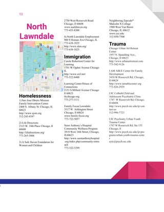 13
North
Lawndale
Homelessness
1) San Jose Obrero Mission
Family Intervention Center
2408 S. Albany St. Chicago, IL
60623
http://www.sjom.org
312-243-4347
2) Life Directions
2315 W. 24th Place Chicago, Il
60608
http://lifedirections.org/
773-265-5806
3) A Safe Haven Foundation for
Women and Children
2750 West Roosevelt Road
Chicago, Il 60608
www.asafehaven.org
773-435-8300
4) North Lawndale Employment
906 S Homan Ave Chicago, IL
773-638-1825
http://www.nlen.org/
773-638-1825
Immigration
Carole Robertson Center for
Learning
3701 W Ogden Avenue Chicago
IL
http://www.crcl.net/
773-522-8400
Learning Center/House of
Connections
2153 S Millard Avenue Chicago
Il 60623
tlcchicago.org
773-277-3111
Family Focus Lawndale:
3517 W. Arthington Street
Chicago, Il ​60624
www.family-focus.org
773-722-5057
Saint Anthony’s Hospital
Community Wellness Program
3810 West 16th Street, Chicago,
IL60623
http://www.saintanthonyhospital
.org/index.php/community-outre
ach
773-522-5299
Neighboring Zipcode*
Malcolm X College
1900 West Van Buren
Chicago, IL 60612
www.ccc.edu
312-850-7300
Trauma
Chicago Urban Art Retreat
Center
1957 N. Spaulding Ave.,
Chicago, Il 60623
http://www.urbanartretreat.com
773-542-9126
I AM ABLE Center for Family
Development
3410 W Roosevelt Rd, Chicago,
Il 60624
http://www.iamablecenter.org
773-826-2929
UIC Colbeth Child and
Adolescent Psychiatric Clinic
1747 W Roosevelt Rd, Chicago,
Il 60608
http://www.psych.uic.edu/ijr-con
tact-us
312-996-7723
UIC Psychiatry Urban Youth
Trauma Center
1747 W Roosevelt Rd, Ste 155
Chicago, Il
http://www.psych.uic.edu/ijr-pro
grams/urban-youth-trauma-cente
r
uytc@psych.uic.edu
l
 