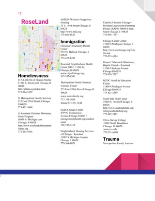 15
RoseLand
Homelessness
1) A Little Bit of Heaven Shelter
11321 S. Wentworth Chicago, Il
60628
http://alboh.org/index.html
773-264-5332
2) Metropolitan Family Services
235 East 103rd Street, Chicago,
Il 60628
773-371-3600
3) Roseland Christian Ministries
Grow Program
10858 S. Michigan Ave
Chicago, Il 60628
http://www.roselandchristianmin
istries.org
773-264-5665
4) HRDI Women's Supportive
Housing
33 E. 114th Street Chicago, Il
60628
http://www.hrdi.org/
773-660-4630
Immigration
Christian Community Health
Center
9718 S. Halsted, Chicago, Il
60628
773-233-4100
Roseland Neighborhood Health
Center 200 E. 115th St.,
Chicago, Il 60628
www.cityofchicago.org
312-747-9500
Metropolitan Family Services
Calumet Center
235 East 103rd Street Chicago Il
60628
www.metrofamily.org
773-371-3600
Intake:773-371-3642
South Chicago Center
8759 S. Commercial
Avenue,Chicago Il 60617
chicagofamilyhealth.org/southch
icago
312-747-0331
Neighborhood Housing Services
of Chicago - Roseland
11001 S Michigan Avenue
Chicago Il 60628
773-568-1020
Catholic Charities Chicago -
Roseland Adolescent Parenting
Project (RAPP) 10809 S State
Street Chicago Il 60628
773-995-1737
Chicago Career Center
11004 S Michigan Chicago Il
60628
http://www.ctcchicago.org/Aho
me.asp
773-233-4364
Greater Tabernacle Missionary
Baptist Church - Roseland
11240 S Indiana Avenue
Chicago Il 60628
773-928-7737
RCDC Health & Education
Center
11409 S Michigan Avenue
Chicago Il 60628
773-821-5319
South Side Help Center
10420 S. Halsted Chicago, Il
60628
http://www.southsidehelp.org/
info@southsidehelp.org
773-445-5445
Olive-Harvey College
10001 South Woodlawn
Chicago, IL 60628
www.ccc.edu
773-291-6690
Trauma
Metropolitan Family Services
l
 